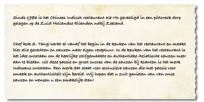 Sinds 1983 is het Chinees Indisch restaurant Ka-Ho gevestigd in een pittoresk dorp gelegen op de Zuid Hollandse Eilanden nabij Zeeland. Chef kok S. Tang werkt al vanaf het begin in de keuken van het restaurant en maakt hier alle gerechten en sauzen naar eigen receptuur. In de keuken van het restaurant is het idee ontstaan om de heerlijke zelfgemaakte en authentieke Aziatische sauzen meer aan te bieden. Uit deze passie en groot succes van de sauzen bij klanten is het merk Indosaus ontstaan. Een merk dat staat voor exclusieve sauzen die met passie voor smaak en authenticiteit zijn bereid. Wij hopen dat u zult genieten van van onze sauzen en wensen u een smakelijk eten! 